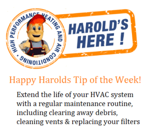 Happy Harold's tip of the week, extend the life of your HVAC system with a regular maintenance routine including clearing away debris, cleaning vents and replacing your filters